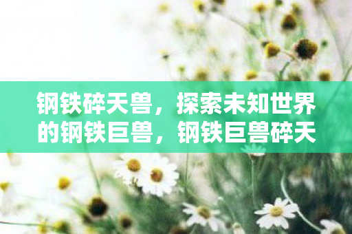 钢铁碎天兽,探索未知世界的钢铁巨兽,钢铁巨兽碎天兽,探索未知世界的冒险之旅 钢铁碎天兽,探索未知世界的钢铁巨兽,钢铁巨兽碎天兽,探索未知世界的冒险之旅