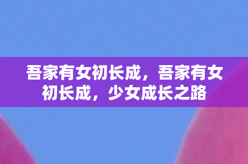 吾家有女初长成,吾家有女初长成,少女成长之路 吾家有女初长成,吾家有女初长成,少女成长之路
