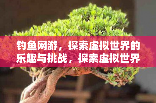 钓鱼网游,探索虚拟世界的乐趣与挑战,探索虚拟世界,钓鱼网游的乐趣与挑战 钓鱼网游,探索虚拟世界的乐趣与挑战,探索虚拟世界,钓鱼网游的乐趣与挑战