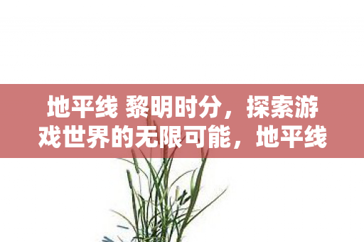 地平线 黎明时分，探索游戏世界的无限可能，地平线 黎明时分探索游戏世界的无限可能