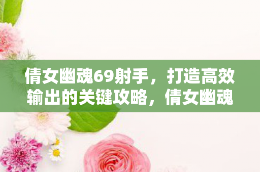 倩女幽魂69射手，打造高效输出的关键攻略，倩女幽魂69射手高效输出打造攻略