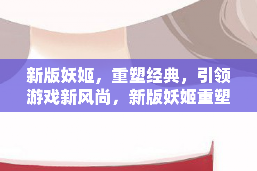 新版妖姬，重塑经典，引领游戏新风尚，新版妖姬重塑经典引领游戏新风尚