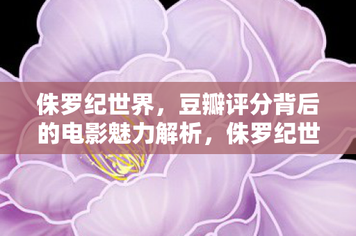侏罗纪世界，豆瓣评分背后的电影魅力解析，侏罗纪世界，豆瓣高分背后的电影魅力何在？