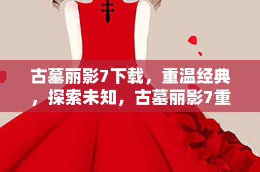 古墓丽影7下载，重温经典，探索未知，古墓丽影7重温经典，探索未知，下载体验冒险之旅