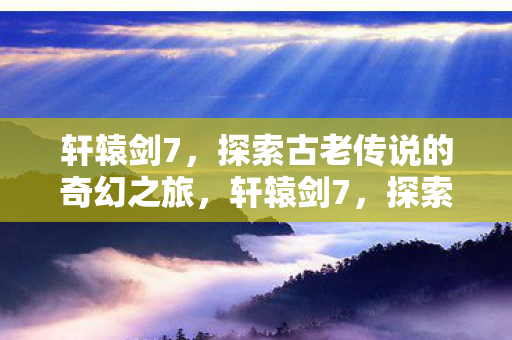 轩辕剑7，探索古老传说的奇幻之旅，轩辕剑7，探索古老传说的奇幻冒险之旅
