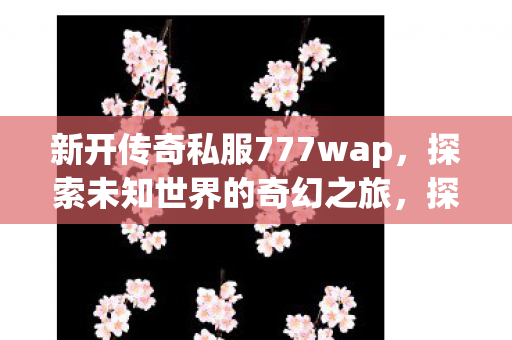 新开传奇私服777wap，探索未知世界的奇幻之旅，探索未知世界的奇幻之旅，新开传奇私服777wap