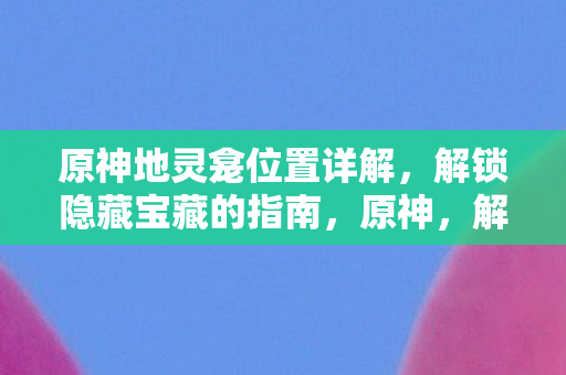 原神地灵龛位置详解，解锁隐藏宝藏的指南，原神，解锁隐藏宝藏的指南——地灵龛位置详解