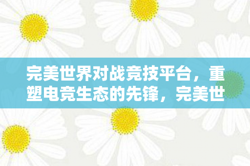 完美世界对战竞技平台,重塑电竞生态的先锋,完美世界,重塑电竞生态的先锋 完美世界对战竞技平台,重塑电竞生态的先锋,完美世界,重塑电竞生态的先锋
