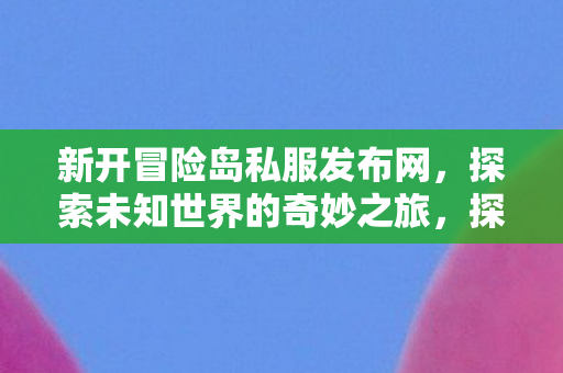 新开冒险岛私服发布网，探索未知世界的奇妙之旅，探索未知世界，新开冒险岛私服发布网等你来冒险