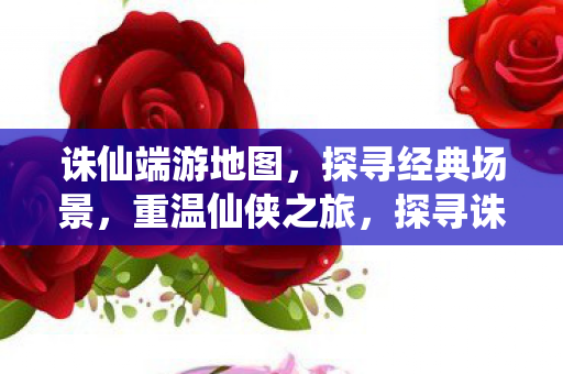 诛仙端游地图，探寻经典场景，重温仙侠之旅，探寻诛仙端游经典地图，重温仙侠之旅