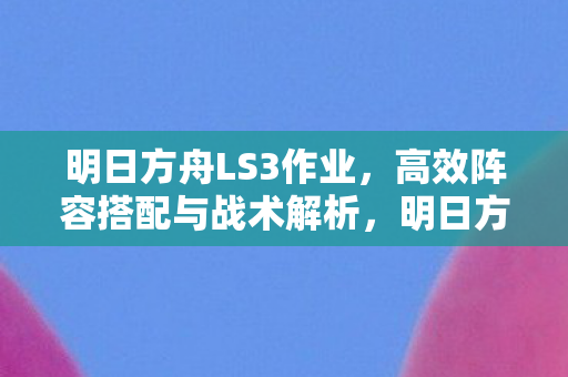 明日方舟LS3作业，高效阵容搭配与战术解析，明日方舟LS3高效阵容搭配与战术解析