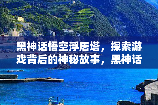 黑神话悟空浮屠塔，探索游戏背后的神秘故事，黑神话悟空浮屠塔，揭秘游戏背后的神秘故事