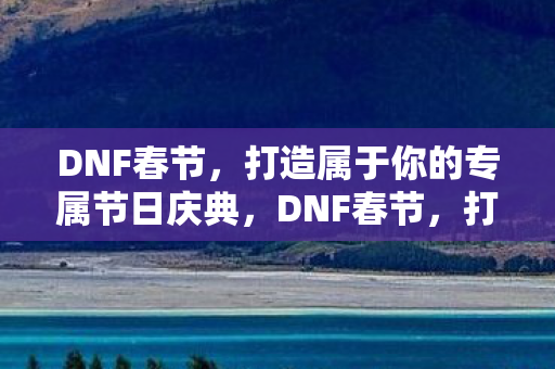 DNF春节，打造属于你的专属节日庆典，DNF春节，打造你的专属节日庆典