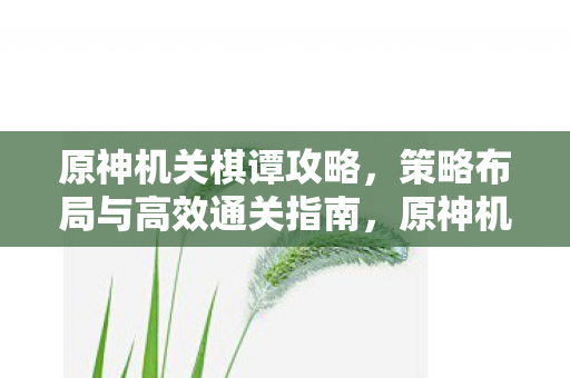 原神机关棋谭攻略,策略布局与高效通关指南,原神机关棋谭,策略布局与高效通关全攻略 原神机关棋谭攻略,策略布局与高效通关指南,原神机关棋谭,策略布局与高效通关全攻略