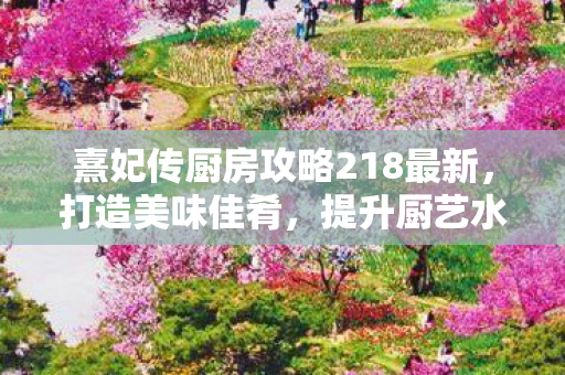 熹妃传厨房攻略218最新,打造美味佳肴,提升厨艺水平,熹妃传厨房攻略218,打造美味佳肴,提升厨艺水平 熹妃传厨房攻略218最新,打造美味佳肴,提升厨艺水平,熹妃传厨房攻略218,打造美味佳肴,提升厨艺水平