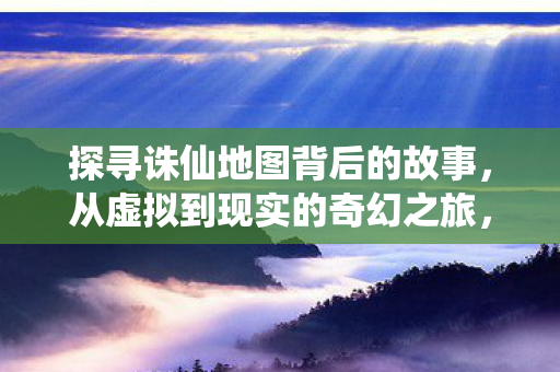 探寻诛仙地图背后的故事，从虚拟到现实的奇幻之旅，诛仙地图，虚拟与现实的奇幻之旅