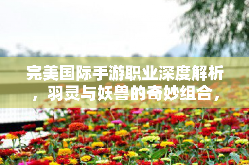 完美国际手游职业深度解析，羽灵与妖兽的奇妙组合，完美国际手游，羽灵与妖兽的奇妙组合职业深度解析