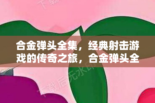 合金弹头全集，经典射击游戏的传奇之旅，合金弹头全集，经典射击游戏的传奇之旅