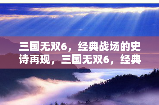 三国无双6，经典战场的史诗再现，三国无双6，经典战场的史诗再现
