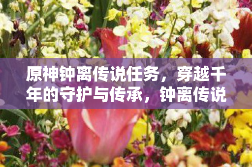 原神钟离传说任务，穿越千年的守护与传承，钟离传说任务，穿越千年的守护与传承