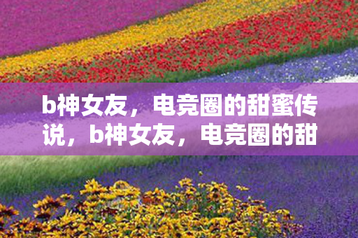 b神女友,电竞圈的甜蜜传说,b神女友,电竞圈的甜蜜传说 b神女友,电竞圈的甜蜜传说,b神女友,电竞圈的甜蜜传说