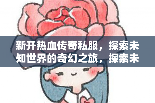 新开热血传奇私服,探索未知世界的奇幻之旅,探索未知世界的奇幻之旅,新开热血传奇私服 新开热血传奇私服,探索未知世界的奇幻之旅,探索未知世界的奇幻之旅,新开热血传奇私服