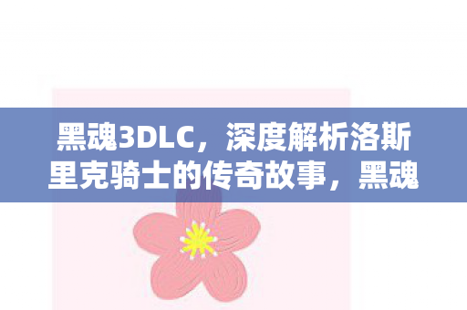 黑魂3DLC,深度解析洛斯里克骑士的传奇故事,黑魂3DLC,洛斯里克骑士的传奇故事深度解析 黑魂3DLC,深度解析洛斯里克骑士的传奇故事,黑魂3DLC,洛斯里克骑士的传奇故事深度解析