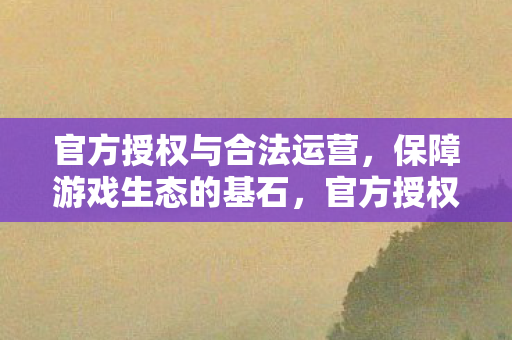 官方授权与合法运营,保障游戏生态的基石,官方授权与合法运营,保障游戏生态的基石 官方授权与合法运营,保障游戏生态的基石,官方授权与合法运营,保障游戏生态的基石