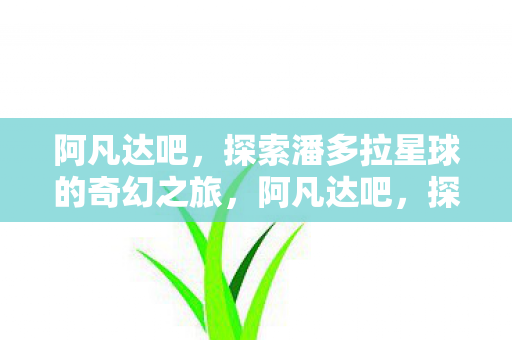 阿凡达吧，探索潘多拉星球的奇幻之旅，阿凡达吧，探索潘多拉星球的奇幻之旅