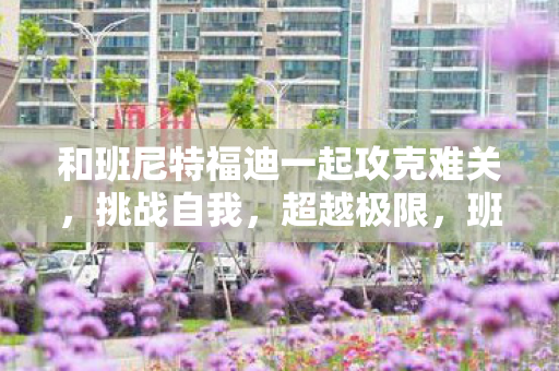和班尼特福迪一起攻克难关,挑战自我,超越极限,班尼特福迪携手挑战,攻克难关,超越自我 和班尼特福迪一起攻克难关,挑战自我,超越极限,班尼特福迪携手挑战,攻克难关,超越自我