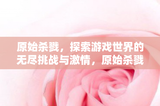 原始杀戮,探索游戏世界的无尽挑战与激情,原始杀戮,探索游戏世界的无尽挑战与激情 原始杀戮,探索游戏世界的无尽挑战与激情,原始杀戮,探索游戏世界的无尽挑战与激情