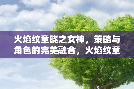 火焰纹章晓之女神,策略与角色的完美融合,火焰纹章晓之女神,策略与角色的完美融合 火焰纹章晓之女神,策略与角色的完美融合,火焰纹章晓之女神,策略与角色的完美融合