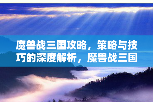 魔兽战三国攻略，策略与技巧的深度解析，魔兽战三国，策略与技巧的深度解析