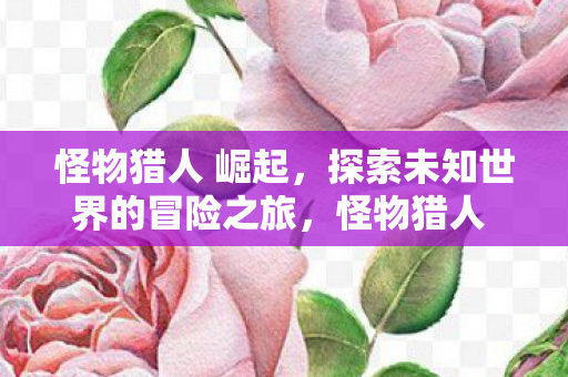 怪物猎人 崛起,探索未知世界的冒险之旅,怪物猎人 崛起,探索未知世界的冒险之旅 怪物猎人 崛起,探索未知世界的冒险之旅,怪物猎人 崛起,探索未知世界的冒险之旅