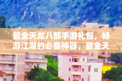 最全天龙八部手游礼包，畅游江湖的必备神器，最全天龙八部手游礼包，畅游江湖的必备神器