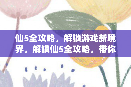 仙5全攻略，解锁游戏新境界，解锁仙5全攻略，带你进入游戏新境界