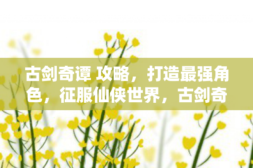 古剑奇谭 攻略,打造最强角色,征服仙侠世界,古剑奇谭,打造最强角色,征服仙侠世界攻略 古剑奇谭 攻略,打造最强角色,征服仙侠世界,古剑奇谭,打造最强角色,征服仙侠世界攻略