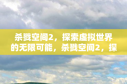 杀戮空间2,探索虚拟世界的无限可能,杀戮空间2,探索虚拟世界的无限可能 杀戮空间2,探索虚拟世界的无限可能,杀戮空间2,探索虚拟世界的无限可能