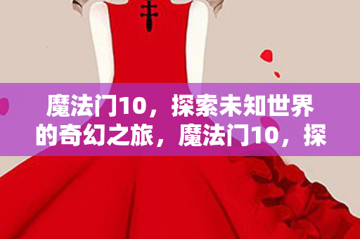 魔法门10，探索未知世界的奇幻之旅，魔法门10，探索未知世界的奇幻冒险之旅
