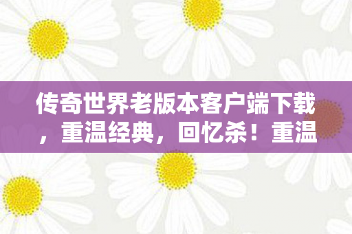 传奇世界老版本客户端下载，重温经典，回忆杀！重温经典回忆杀，传奇世界老版本客户端下载