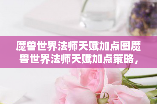 魔兽世界法师天赋加点图魔兽世界法师天赋加点策略，魔兽世界法师天赋加点策略，打造最强法师之路