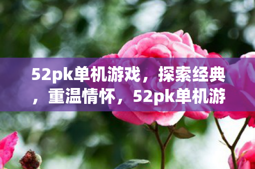 52pk单机游戏，探索经典，重温情怀，52pk单机游戏，重温经典，探索情怀之旅