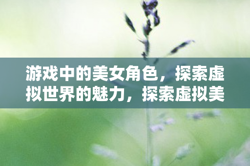 游戏中的美女角色,探索虚拟世界的魅力,探索虚拟美女,游戏中的美女角色魅力 游戏中的美女角色,探索虚拟世界的魅力,探索虚拟美女,游戏中的美女角色魅力