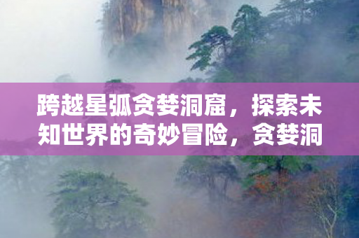 跨越星弧贪婪洞窟，探索未知世界的奇妙冒险，贪婪洞窟，探索未知世界的奇妙冒险