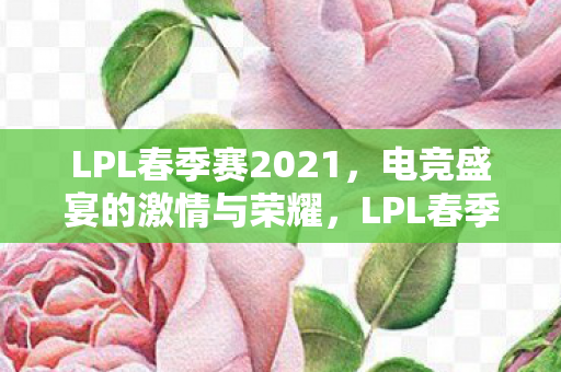 LPL春季赛2021，电竞盛宴的激情与荣耀，LPL春季赛2021，电竞盛宴的激情与荣耀