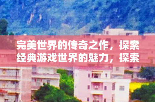 完美世界的传奇之作，探索经典游戏世界的魅力，探索经典游戏世界的魅力，完美世界的传奇之作