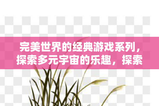 完美世界的经典游戏系列，探索多元宇宙的乐趣，探索多元宇宙的乐趣，完美世界的经典游戏系列