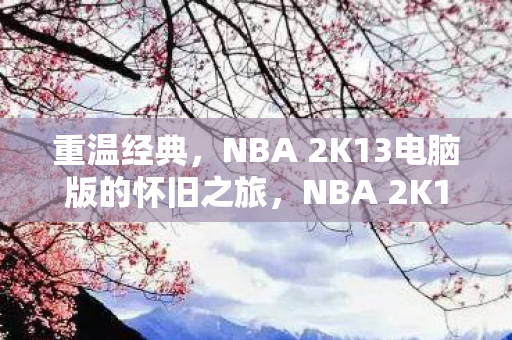 重温经典,NBA 2K13电脑版的怀旧之旅,NBA 2K13电脑版,怀旧之旅重温经典 重温经典,NBA 2K13电脑版的怀旧之旅,NBA 2K13电脑版,怀旧之旅重温经典