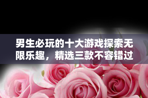 男生必玩的十大游戏探索无限乐趣，精选三款不容错过的游戏下载推荐，男生必玩的十大游戏，三款不容错过的下载推荐