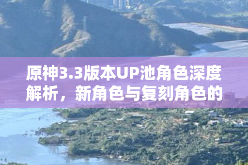 原神3.3版本UP池角色深度解析，新角色与复刻角色的选择与搭配，原神3.3版本UP池角色深度解析，新角色与复刻角色如何搭配？